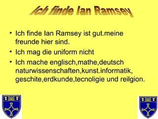 Ich finde Ian Ramsey ist gut.meine freunde hier sind. Ich mag die uniform nicht Ich mache englisch,mathe,deutsch naturwissenschaften,kunst.informatik, geschite,erdkunde,tecnoligie und reilgion. Ich finde Ian Ramsey