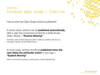 Intro:
Facebook Open Graph / Timeline


How & when are Open Graph Actions published?


In some cases, actions can be published automatically,
after a user has consumed content for a while (Audio,
Video, News) = “Passive Sharing”
However, users should always be able to easily un-publish and opt-out.
Examples: Spotify, Social Reader-Apps...



In most cases, actions should be published when the
user takes the particular action in your app =
“Explicit Sharing”
When a comment is posted, a rating done, a friend followed etc.




                                                                                 die.socialisten.at
                                                                         social network development
 