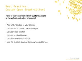 Best Practise:
Custom Open Graph-Actions

How-to increase visibility of Custom Actions
in Newsfeed and other channels!


- Add OG-metadata to your stories!
- Let users add custom text-messages
- Let users add location
- Let users upload images
- Let users @-mention friends
- Use “fb_explicit_sharing”-Option when publishing




                                                             die.socialisten.at
                                                     social network development
 