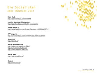 Die Socialisten
Apps Showcase 2012

Mein Klub
http://apps.facebook.com/meinklub

Last.fm Scrobbler f. Facebook
http://apps.facebook.com/lastfm-og-scrobbler

Krone Social TV
http://www.facebook.com/kronetv?sk=app_135828866537171


ATV ampunkt
http://www.facebook.com/AmPunkt/app_119818284846

Uberch.at
http://uberch.at/

Social Reader Widget
http://nonsmokingarea.com/blog/
http://www.thomashutter.com
http://www.nintendo-online.de


Social Wall
http://wall.socialisten.at/


Swat.io
http://www.swat.io/



                                                                 die.socialisten.at
                                                         social network development
 
