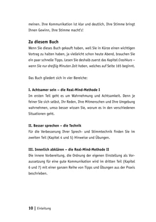 10 | Einleitung
meinen. Ihre Kommunikation ist klar und deutlich, Ihre Stimme bringt
Ihnen Gewinn, Ihre Stimme macht’s!
Zu diesem Buch
Wenn Sie dieses Buch gekauft haben, weil Sie in Kürze einen wichtigen
Vortrag zu halten haben, ja vielleicht schon heute Abend, brauchen Sie
ein paar schnelle Tipps. Lesen Sie deshalb zuerst das Kapitel Crashkurs –
wenn Sie nur dreißig Minuten Zeit haben, welches auf Seite 165 beginnt.
Das Buch gliedert sich in vier Bereiche:
I. Achtsamer sein – die Real-Mind-Methode I
Im ersten Teil geht es um Wahrnehmung und Achtsamkeit. Denn je
feiner Sie sich selbst, Ihr Reden, Ihre Mitmenschen und Ihre Umgebung
wahrnehmen, umso besser wissen Sie, worum es in den verschiedenen
Situationen geht.
II. Besser sprechen – die Technik
Für die Verbesserung Ihrer Sprech- und Stimmtechnik finden Sie im
zweiten Teil (Kapitel 4 und 5) Hinweise und Übungen.
III. Innerlich abklären – die Real-Mind-Methode II
Die innere Vorbereitung, die Ordnung der eigenen Einstellung als Vor-
aussetzung für eine gute Kommunikation wird im dritten Teil (Kapitel
6 und 7) mit einer ganzen Reihe von Tipps und Übungen aus der Praxis
beschrieben.
 