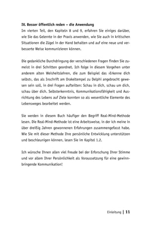 Einleitung | 11
IV. Besser öffentlich reden – die Anwendung
Im vierten Teil, den Kapiteln 8 und 9, erfahren Sie einiges darüber,
wie Sie das Gelernte in der Praxis anwenden, wie Sie auch in kritischen
Situationen die Zügel in der Hand behalten und auf eine neue und ver-
besserte Weise kommunizieren können.
Die gedankliche Durchdringung der verschiedenen Fragen finden Sie zu-
meist in drei Schritten geordnet. Ich folge in diesem Vorgehen unter
anderem alten Weisheitslehren, die zum Beispiel das ›Erkenne dich
selbst‹, das als Inschrift am Orakeltempel zu Delphi angebracht gewe-
sen sein soll, in drei Fragen aufteilten: Schau in dich, schau um dich,
schau über dich. Selbsterkenntnis, Kommunikationsfähigkeit und Aus-
richtung des Lebens auf Ziele konnten so als wesentliche Elemente des
Lebensweges bearbeitet werden.
Sie werden in diesem Buch häufiger den Begriff Real-Mind-Methode
lesen. Die Real-Mind-Methode ist eine Arbeitsweise, in der ich meine in
über dreißig Jahren gewonnenen Erfahrungen zusammengefasst habe.
Wie Sie mit dieser Methode Ihre persönliche Entwicklung unterstützen
und beschleunigen können, lesen Sie im Kapitel 1.2.
Ich wünsche Ihnen allen viel Freude bei der Erforschung Ihrer Stimme
und vor allem Ihrer Persönlichkeit als Voraussetzung für eine gewinn-
bringende Kommunikation!
 