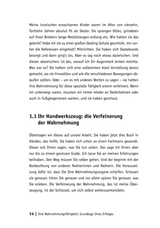 14 | Ihre Wahrnehmungsfähigkeit: Grundlage Ihres Erfolges
Meine inzwischen erwachsenen Kinder waren im Alter von vierzehn,
fünfzehn Jahren absolut fit als Skater. Sie sprangen Ollies, grindeten
auf ihren Brettern lange Metallstangen entlang etc. Wie hatten sie das
gelernt? Habe ich sie zu einer großen Skating-Schule geschickt, mir vor-
her die Referenzen eingeholt? Mitnichten. Sie haben sich Skateboards
besorgt und dann ging’s los. Aber es lag noch etwas dazwischen. Und
dieses ›dazwischen‹ ist das, worauf ich Ihr Augenmerk lenken möchte.
Was war es? Sie hatten sich eine vollkommen klare Vorstellung davon
gemacht, wo sie hinwollten und wie die verschiedenen Bewegungen ab-
laufen sollten. Oder – um es mit anderen Worten zu sagen – sie hatten
ihre Wahrnehmung für diese spezielle Tätigkeit enorm verfeinert. Wenn
wir unterwegs waren, mussten wir immer wieder an Skaterbahnen oder
auch in Fußgängerzonen warten, und sie haben geschaut.
1.1	Ihr Handwerkszeug: die Verfeinerung
der Wahrnehmung
Übertragen wir dieses auf unsere Arbeit. Sie haben jetzt dies Buch in
Händen, das heißt, Sie haben sich schon an einen Fachmann gewandt.
Dieser soll Ihnen sagen, was Sie tun sollen. Das sage ich Ihnen aber
nur bis zu einem gewissen Grade. Ich lasse Sie an meinen Erfahrungen
teilhaben. Den Weg müssen Sie selber gehen. Und der beginnt mit der
Beobachtung von anderen Rednerinnen und Rednern. Die Vorausset-
zung dafür ist, dass Sie Ihre Wahrnehmungsorgane schärfen. Schauen
sie genauer, hören Sie genauer und vor allem spüren Sie genauer, was
Sie erleben. Die Verfeinerung der Wahrnehmung, das ist meine Über-
zeugung, ist der Schlüssel, um sich selbst weiterzuentwickeln.
 