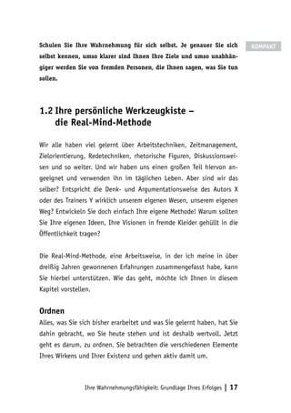 Ihre Wahrnehmungsfähigkeit: Grundlage Ihres Erfolges | 17
Schulen Sie Ihre Wahrnehmung für sich selbst. Je genauer Sie sich
selbst kennen, umso klarer sind Ihnen Ihre Ziele und umso unabhän-
giger werden Sie von fremden Personen, die Ihnen sagen, was Sie tun
sollen.
1.2	Ihre persönliche Werkzeugkiste –
die Real-Mind-Methode
Wir alle haben viel gelernt über Arbeitstechniken, Zeitmanagement,
Zielorientierung, Redetechniken, rhetorische Figuren, Diskussionswei-
sen und so weiter. Und wir haben uns einen großen Teil hiervon an-
geeignet und verwenden ihn im täglichen Leben. Aber sind wir das
selber? Entspricht die Denk- und Argumentationsweise des Autors X
oder des Trainers Y wirklich unserem eigenen Wesen, unserem eigenen
Weg? Entwickeln Sie doch einfach Ihre eigene Methode! Warum sollten
Sie Ihre eigenen Ideen, Ihre Visionen in fremde Kleider gehüllt in die
Öffentlichkeit tragen?
Die Real-Mind-Methode, eine Arbeitsweise, in der ich meine in über
dreißig Jahren gewonnenen Erfahrungen zusammengefasst habe, kann
Sie hierbei unterstützen. Wie das geht, möchte ich Ihnen in diesem
Kapitel vorstellen.
Ordnen
Alles, was Sie sich bisher erarbeitet und was Sie gelernt haben, hat Sie
dahin gebracht, wo Sie heute stehen und ist deshalb wertvoll. Jetzt
geht es darum, zu ordnen. Sie betrachten die verschiedenen Elemente
Ihres Wirkens und Ihrer Existenz und gehen aktiv damit um.
KOMPAKT
 