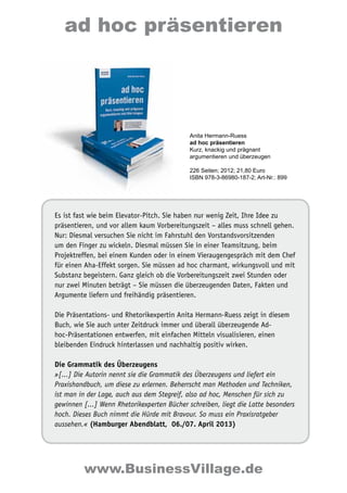 Es ist fast wie beim Elevator-Pitch. Sie haben nur wenig Zeit, Ihre Idee zu
präsentieren, und vor allem kaum Vorbereitungszeit – alles muss schnell gehen.
Nur: Diesmal versuchen Sie nicht im Fahrstuhl den Vorstandsvorsitzenden
um den Finger zu wickeln. Diesmal müssen Sie in einer Teamsitzung, beim
Projektreffen, bei einem Kunden oder in einem Vieraugengespräch mit dem Chef
für einen Aha-Effekt sorgen. Sie müssen ad hoc charmant, wirkungsvoll und mit
Substanz begeistern. Ganz gleich ob die Vorbereitungszeit zwei Stunden oder
nur zwei Minuten beträgt – Sie müssen die überzeugenden Daten, Fakten und
Argumente liefern und freihändig präsentieren.
Die Präsentations- und Rhetorikexpertin Anita Hermann-Ruess zeigt in diesem
Buch, wie Sie auch unter Zeitdruck immer und überall überzeugende Ad-
hoc-Präsentationen entwerfen, mit einfachen Mitteln visualisieren, einen
bleibenden Eindruck hinterlassen und nachhaltig positiv wirken.
Die Grammatik des Überzeugens
»[...] Die Autorin nennt sie die Grammatik des Überzeugens und liefert ein
Praxishandbuch, um diese zu erlernen. Beherrscht man Methoden und Techniken,
ist man in der Lage, auch aus dem Stegreif, also ad hoc, Menschen für sich zu
gewinnen [...] Wenn Rhetorikexperten Bücher schreiben, liegt die Latte besonders
hoch. Dieses Buch nimmt die Hürde mit Bravour. So muss ein Praxisratgeber
aussehen.« (Hamburger Abendblatt, 06./07. April 2013)
Anita Hermann-Ruess
ad hoc präsentieren
Kurz, knackig und prägnant
argumentieren und überzeugen
226 Seiten; 2012; 21,80 Euro
ISBN 978-3-86980-187-2; Art-Nr.: 899
ad hoc präsentieren
www.BusinessVillage.de
 