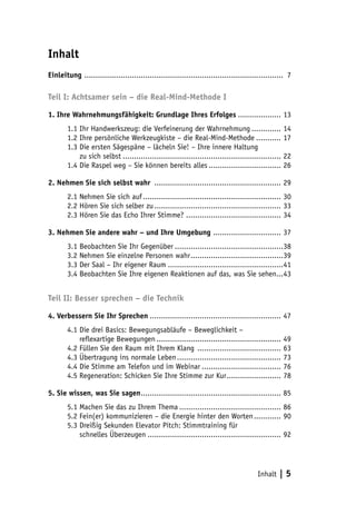 Inhalt | 5
Inhalt
Einleitung ......................................................................................... 7
Teil I: Achtsamer sein – die Real-Mind-Methode I
1. Ihre Wahrnehmungsfähigkeit: Grundlage Ihres Erfolges.................... 13
1.1 Ihr Handwerkszeug: die Verfeinerung der Wahrnehmung.............. 14
1.2 Ihre persönliche Werkzeugkiste – die Real-Mind-Methode............ 17
1.3 Die ersten Sägespäne – lächeln Sie! – Ihre innere Haltung
1.3 zu sich selbst....................................................................... 22
1.4 Die Raspel weg – Sie können bereits alles................................. 26
2. Nehmen Sie sich selbst wahr ......................................................... 29
2.1 Nehmen Sie sich auf.............................................................. 30
2.2 Hören Sie sich selber zu......................................................... 33
2.3 Hören Sie das Echo Ihrer Stimme? .......................................... 34
3. Nehmen Sie andere wahr – und Ihre Umgebung ............................... 37
3.1 Beobachten Sie Ihr Gegenüber.................................................38
3.2 Nehmen Sie einzelne Personen wahr..........................................39
3.3 Der Saal – Ihr eigener Raum....................................................41
3.4 Beobachten Sie Ihre eigenen Reaktionen auf das, was Sie sehen....43
Teil II: Besser sprechen – die Technik
4. Verbessern Sie Ihr Sprechen........................................................... 47
4.1 Die drei Basics: Bewegungsabläufe – Beweglichkeit –
4.1 reflexartige Bewegungen........................................................ 49
4.2 Füllen Sie den Raum mit Ihrem Klang ...................................... 63
4.3 Übertragung ins normale Leben............................................... 73
4.4 Die Stimme am Telefon und im Webinar.................................... 76
4.5 Regeneration: Schicken Sie Ihre Stimme zur Kur......................... 78
5. Sie wissen, was Sie sagen............................................................... 85
5.1 Machen Sie das zu Ihrem Thema.............................................. 86
5.2 Fein(er) kommunizieren – die Energie hinter den Worten............. 90
5.3 Dreißig Sekunden Elevator Pitch: Stimmtraining für
5.3 schnelles Überzeugen............................................................ 92
 