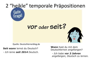 2 “heikle” temporale Präpositionen
- Ich habe vor 3 Jahren
angefangen, Deutsch zu lernen.
Wann hast du mit dem
Deutschlernen angefangen?
Seit wann lernst du Deutsch?
- Ich lerne seit 2014 Deutsch.
Quelle: Deutschlernerblog.de
 