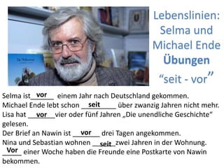 Lebenslinien:
Selma und
Michael Ende
Übungen
“seit - vor”
Selma ist______ einem Jahr nach Deutschland gekommen.
Michael Ende lebt schon _________ über zwanzig Jahren nicht mehr.
Lisa hat _______vier oder fünf Jahren „Die unendliche Geschichte“
gelesen.
Der Brief an Nawin ist _______ drei Tagen angekommen.
Nina und Sebastian wohnen ______zwei Jahren in der Wohnung.
_____ einer Woche haben die Freunde eine Postkarte von Nawin
bekommen.
vor
vor
vor
vor
Vor
seit
seit
 