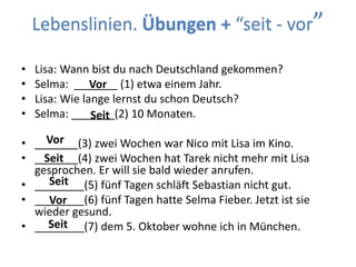 Lebenslinien. Übungen + “seit - vor”
• Lisa: Wann bist du nach Deutschland gekommen?
• Selma: _______ (1) etwa einem Jahr.
• Lisa: Wie lange lernst du schon Deutsch?
• Selma: _______(2) 10 Monaten.
• _______(3) zwei Wochen war Nico mit Lisa im Kino.
• _______(4) zwei Wochen hat Tarek nicht mehr mit Lisa
gesprochen. Er will sie bald wieder anrufen.
• ________(5) fünf Tagen schläft Sebastian nicht gut.
• ________(6) fünf Tagen hatte Selma Fieber. Jetzt ist sie
wieder gesund.
• ________(7) dem 5. Oktober wohne ich in München.
Vor
Seit
Vor
Seit
Seit
Vor
Seit
 