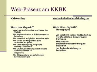 Web-Präsenz am KKBK Kkbkonline Wozu das Magazin? Aus Lust am Schreiben und Lesen der Vielfalt. Um Kommunikation in 2 Richtungen zu betreiben. Um inhaltlich  möglichst aktuell zu sein Um vielen die Möglichkeit zum Schreiben zu geben Um über Beteiligung „corporate identity“ zu fördern Um (Außen)Darstellung in schulische Arbeitsprozesse zu  integrieren Um Mitgestaltung am schulischen Leben anzuregen kaethe-kollwitz-berufskolleg.de Wozu eine „normale“ Homepage ? Um Inhalt mit langer Haltbarkeit zu veröffentlichen. Schwerpunkt: Formales Um zentrale Informationsübermittlung zu betreiben Um Außendarstellung zu betreiben 