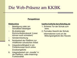 Die Web-Präsenz am KKBK Kkbkonline Beteiligung vieler am Schulleben Beteiligter Bi-direktionaler Kommunikationskanal: (Leser können auch schreiben) Schülermitwirkung 4.  Nutzbarkeit der Plattform zur inhaltlichen schulischen Arbeit 5.  Integrationsfähigkeit in ein Förderkonzept durch online Zusatzangebote 6.  Integrierbarkeit von „moodle“ in die Plattform: volle e-learning-Funktionalität kaethe-kollwitz-berufskolleg.de 1. Sicheres Tor der Schule zum www. 2. Formales Gesicht der Schule: Informationen rund um die Bildungsangebote des Hauses Perspektiven 