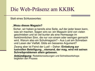 Die Web-Präsenz am KKBK Statt eines Schlusswortes: „ Wozu dieses Magazin? Sicher, wir haben ja bereits eine Seite, auf der jeder lesen kann, was wir machen. Sagen wirs so: ein Magazin wird von vielen geschrieben und ist viel bunter als eine Homepage im herkömmlichen Sinn, die nur von einem oder wenigen gemacht wird. Warum also ein Schulmagazin? - Aus Lust am Schreiben und Lesen der Vielfalt. Gibts ein besseres Argument?  Zwang aber ist Feind der Lust! – Daher:  Einladung zur lustvollen Beteiligung…niemand, der mag, wird mit seinen Schreibproblemen allein gelassen. Ankündigung :  Redaktionssitzungen und Schreibworkshops begleiten den Prozess 