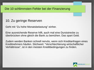 IMMOBILIENMAKLER
GETUTA HOLBAN & HERBERT TÜRK
10. Zu geringe Reserven
Geht mit “Zu hohe Monatsbelastung” einher.
Eine ausreichende Reserve hilft, auch mal eine Durststrecke zu
überbrücken ohne gleich die Bank zu bemühen. Das spart Geld.
Zudem werden Banken schnell nervös, wenn sich Kreditanfragen eines
Kreditnehmers häufen. Stichwort: “Verschlechterung wirtschaftlicher
Verhältnisse”, ist in den meisten Kreditbedingungen zu finden.
Die 10 schlimmsten Fehler bei der Finanzierung
 