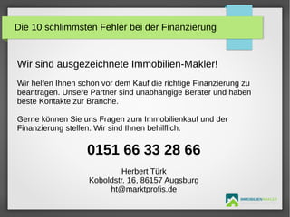 IMMOBILIENMAKLER
GETUTA HOLBAN & HERBERT TÜRK
Wir sind ausgezeichnete Immobilien-Makler!
Wir helfen Ihnen schon vor dem Kauf die richtige Finanzierung zu
beantragen. Unsere Partner sind unabhängige Berater und haben
beste Kontakte zur Branche.
Gerne können Sie uns Fragen zum Immobilienkauf und der
Finanzierung stellen. Wir sind Ihnen behilflich.
0151 66 33 28 66
Herbert Türk
Koboldstr. 16, 86157 Augsburg
ht@marktprofis.de
Die 10 schlimmsten Fehler bei der Finanzierung
 