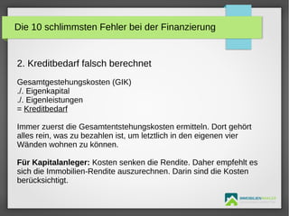 IMMOBILIENMAKLER
GETUTA HOLBAN & HERBERT TÜRK
2. Kreditbedarf falsch berechnet
Gesamtgestehungskosten (GIK)
./. Eigenkapital
./. Eigenleistungen
= Kreditbedarf
Immer zuerst die Gesamtentstehungskosten ermitteln. Dort gehört
alles rein, was zu bezahlen ist, um letztlich in den eigenen vier
Wänden wohnen zu können.
Für Kapitalanleger: Kosten senken die Rendite. Daher empfehlt es
sich die Immobilien-Rendite auszurechnen. Darin sind die Kosten
berücksichtigt.
Die 10 schlimmsten Fehler bei der Finanzierung
 
