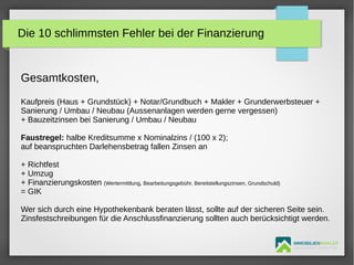 IMMOBILIENMAKLER
GETUTA HOLBAN & HERBERT TÜRK
Gesamtkosten,
Kaufpreis (Haus + Grundstück) + Notar/Grundbuch + Makler + Grunderwerbsteuer +
Sanierung / Umbau / Neubau (Aussenanlagen werden gerne vergessen)
+ Bauzeitzinsen bei Sanierung / Umbau / Neubau
Faustregel: halbe Kreditsumme x Nominalzins / (100 x 2);
auf beanspruchten Darlehensbetrag fallen Zinsen an
+ Richtfest
+ Umzug
+ Finanzierungskosten (Wertermittlung, Bearbeitungsgebühr, Bereitstellungszinsen, Grundschuld)
= GIK
Wer sich durch eine Hypothekenbank beraten lässt, sollte auf der sicheren Seite sein.
Zinsfestschreibungen für die Anschlussfinanzierung sollten auch berücksichtigt werden.
Die 10 schlimmsten Fehler bei der Finanzierung
 