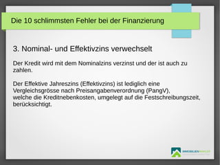 IMMOBILIENMAKLER
GETUTA HOLBAN & HERBERT TÜRK
3. Nominal- und Effektivzins verwechselt
Der Kredit wird mit dem Nominalzins verzinst und der ist auch zu
zahlen.
Der Effektive Jahreszins (Effektivzins) ist lediglich eine
Vergleichsgrösse nach Preisangabenverordnung (PangV),
welche die Kreditnebenkosten, umgelegt auf die Festschreibungszeit,
berücksichtigt.
Die 10 schlimmsten Fehler bei der Finanzierung
 