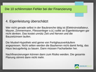 IMMOBILIENMAKLER
GETUTA HOLBAN & HERBERT TÜRK
4. Eigenleistung überschätzt
Wer nicht gerade selbst in der Baubranche tätig ist (Elektroinstallateur,
Maurer, Zimmermann, Fliessenleger o.ä.) sollte an Eigenleistungen gar
nicht denken. Das kostet unnütz Zeit und Nerven und die
Bauzeitzinsen laufen.
Die Muskel-Hypothek wird gerne von Fertighausverkäufern
angepriesen. Nicht selten werden die Bauherren nicht damit fertig, das
Haus bezugsfertig zu bauen. Dann müssen Facharbeiter her.
Nachfinanzierungen können dann zum Risiko werden. Die gesamte
Planung stimmt dann nicht mehr.
Die 10 schlimmsten Fehler bei der Finanzierung
 