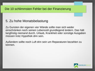 IMMOBILIENMAKLER
GETUTA HOLBAN & HERBERT TÜRK
5. Zu hohe Monatsbelastung
Zu Gunsten der eigenen vier Wände sollte man sich weder
einschränken noch seinen Lebensstil grundlegend ändern. Das hält
langfristig niemand durch. Urlaub, Krankheit oder sonstige Ausgaben
müssen trotz Hypothek drin sein.
Außerdem sollte noch Luft drin sein um Reparaturen bezahlen zu
können.
Die 10 schlimmsten Fehler bei der Finanzierung
 