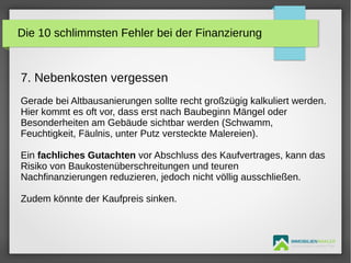 IMMOBILIENMAKLER
GETUTA HOLBAN & HERBERT TÜRK
7. Nebenkosten vergessen
Gerade bei Altbausanierungen sollte recht großzügig kalkuliert werden.
Hier kommt es oft vor, dass erst nach Baubeginn Mängel oder
Besonderheiten am Gebäude sichtbar werden (Schwamm,
Feuchtigkeit, Fäulnis, unter Putz versteckte Malereien).
Ein fachliches Gutachten vor Abschluss des Kaufvertrages, kann das
Risiko von Baukostenüberschreitungen und teuren
Nachfinanzierungen reduzieren, jedoch nicht völlig ausschließen.
Zudem könnte der Kaufpreis sinken.
Die 10 schlimmsten Fehler bei der Finanzierung
 