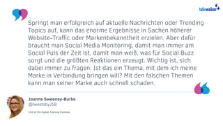 Joanne Sweeney-Burke
@tweetsbyJSB
CEO of the Digital Training Institute.
Springt man erfolgreich auf aktuelle Nachrichten oder Trending
Topics auf, kann das enorme Ergebnisse in Sachen höherer
Website-Traffic oder Markenbekanntheit erzielen. Aber dafür
braucht man Social Media Monitoring, damit man immer am
Social Puls der Zeit ist, damit man weiß, was für Social Buzz
sorgt und die größten Reaktionen erzeugt. Wichtig ist, sich
dabei immer zu fragen: Ist das ein Thema, mit dem ich meine
Marke in Verbindung bringen will? Mit den falschen Themen
kann man seiner Marke auch schnell schaden.
 