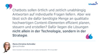 Marie-Christine Schindler
@mcschindler
Senior Consultant mcschindler.com und Co-Author des Bestsellers “PR im Social Web”
Chatbots sollen örtlich und zeitlich unabhängig
Antworten auf individuelle Fragen liefern. Aber wie
lässt sich die dafür benötigte Menge an qualitativ
hochwertigen Content-Elementen effizient planen,
steuern und erstellen? Dafür liegen die Lösungen
nicht allein in der Technologie, sondern in der
Strategie.
 