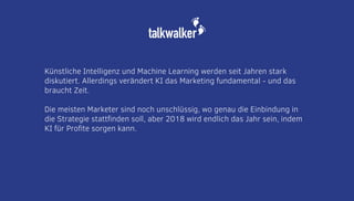 Künstliche Intelligenz und Machine Learning werden seit Jahren stark
diskutiert. Allerdings verändert KI das Marketing fundamental - und das
braucht Zeit.
Die meisten Marketer sind noch unschlüssig, wo genau die Einbindung in
die Strategie stattfinden soll, aber 2018 wird endlich das Jahr sein, indem
KI für Profite sorgen kann.
 