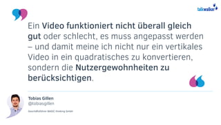 Tobias Gillen
@tobiasgillen
Geschäftsführer BASIC thinking GmbH
Ein Video funktioniert nicht überall gleich
gut oder schlecht, es muss angepasst werden
– und damit meine ich nicht nur ein vertikales
Video in ein quadratisches zu konvertieren,
sondern die Nutzergewohnheiten zu
berücksichtigen.
 