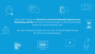 Jedes Jahr fragen wir deutsche und internationale Experten aus
Marketing und PR nach ihren Einschätzungen zu den Social Media
Trends für das kommende Jahr.
Aus den Antworten haben wir die Top 10 Social Media Trends
für 2018 zusammengebaut.
 