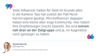 Daniela Sprung
@bloggerabc
Kommunikationsberaterin Corporate Blog & Social Media Beraterin
Viele Influencer halten für Geld im Grunde alles
in die Kamera. Das hat zuletzt der Fall Persil
hervorragend gezeigt. Microinfluencer dagegen
haben eine kleine aber enge Community. Hier haben
ihre Empfehlungen (noch) Gewicht. Sie sind extrem
nah dran an der Zielgruppe und ja, im Augenblick
noch günstiger zu haben.
 