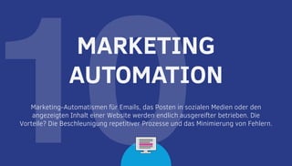 10Marketing-Automatismen für Emails, das Posten in sozialen Medien oder den
angezeigten Inhalt einer Website werden endlich ausgereifter betrieben. Die
Vorteile? Die Beschleunigung repetitiver Prozesse und das Minimierung von Fehlern.
MARKETING
AUTOMATION
 