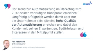 Falk Hedemann
@Wissenssucher
Social Media Blogger, Journalist und Consultant für Kommunikation
Der Trend zur Automatisierung im Marketing wird
2018 seinen vorläufigen Höhepunkt erreichen.
Langfristig erfolgreich werden damit aber nur
die Unternehmen sein, die eine hohe Qualität
der Automatisierung erreichen und dabei den
Kunden mit seinen Erwartungen, Bedürfnissen und
Interessen in den Mittelpunkt stellen.
 