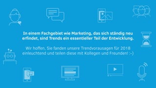 In einem Fachgebiet wie Marketing, das sich ständig neu
erfindet, sind Trends ein essentieller Teil der Entwicklung.
Wir hoffen, Sie fanden unsere Trendvorausagen für 2018
einleuchtend und teilen diese mit Kollegen und Freunden! :-)
 