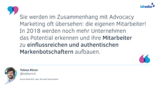 Tobias Röver
@tobberich
Social Media B2C Lead, Microsoft Deutschland
Sie werden im Zusammenhang mit Advocacy
Marketing oft übersehen: die eigenen Mitarbeiter!
In 2018 werden noch mehr Unternehmen
das Potential erkennen und ihre Mitarbeiter
zu einflussreichen und authentischen
Markenbotschaftern aufbauen.
 