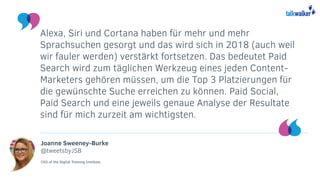 Joanne Sweeney-Burke
@tweetsbyJSB
CEO of the Digital Training Institute.
Alexa, Siri und Cortana haben für mehr und mehr
Sprachsuchen gesorgt und das wird sich in 2018 (auch weil
wir fauler werden) verstärkt fortsetzen. Das bedeutet Paid
Search wird zum täglichen Werkzeug eines jeden Content-
Marketers gehören müssen, um die Top 3 Platzierungen für
die gewünschte Suche erreichen zu können. Paid Social,
Paid Search und eine jeweils genaue Analyse der Resultate
sind für mich zurzeit am wichtigsten.
 