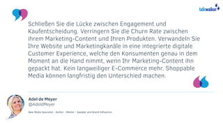 Adel de Meyer
@AdeldMeyer
New Media Specialist - Author - Mentor - Speaker and Brand Influencer.
Schließen Sie die Lücke zwischen Engagement und
Kaufentscheidung. Verringern Sie die Churn Rate zwischen
ihrem Marketing-Content und Ihren Produkten. Verwandeln Sie
Ihre Website und Marketingkanäle in eine integrierte digitale
Customer Experience, welche den Konsumenten genau in dem
Moment an die Hand nimmt, wenn Ihr Marketing-Content ihn
gepackt hat. Kein langweiliger E-Commerce mehr. Shoppable
Media können langfristig den Unterschied machen.
 