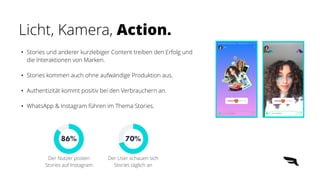 • Stories und anderer kurzlebiger Content treiben den Erfolg und
die Interaktionen von Marken.


• Stories kommen auch ohne aufwändige Produktion aus.


• Authentizität kommt positiv bei den Verbrauchern an.


• WhatsApp & Instagram führen im Thema Stories.
Licht, Kamera, Action.
86%
Der Nutzer posten
Stories auf Instagram
70%
Der User schauen sich
Stories täglich an
 