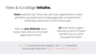 30% der Brands auf Instagram, die Reels verwenden,
sind aus den Branchen Beauty / Kosmetik und Fashion.
Mehr als eine Milliarde aktive
Nutzer, liken, sharen und scrollen
täglich durch Stories.
 Reels bestärken den Trend, dass die Leute ungeschli
ff
ene, einfach
gehaltene und authentische Inhalte gegenüber unrealistischem,
aufwändig produziertem Content bevorzugen.
62 % der Nutzer zeigten
Interesse an einem Produkt
nachdem sie es in einer
Story gesehen haben
Video & kurzlebige Inhalte.
 