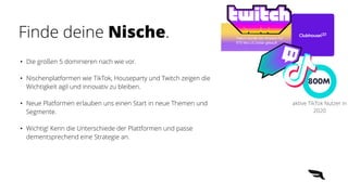 Twitch wurde von Amazon für
970 Mio US Dollar gekauft
800M
aktive TikTok Nutzer in
2020
• Die großen 5 dominieren nach wie vor.


• Nischenplatformen wie TikTok, Houseparty und Twitch zeigen die
Wichtigkeit agil und innovativ zu bleiben.


• Neue Platformen erlauben uns einen Start in neue Themen und
Segmente.


• Wichtig! Kenn die Unterschiede der Plattformen und passe
dementsprechend eine Strategie an.
Finde deine Nische.
 