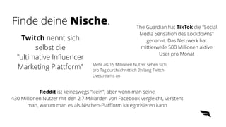 Mehr als 15 Millionen Nutzer sehen sich
pro Tag durchschnittlich 2h lang Twitch-
Livestreams an
The Guardian hat TikTok die "Social
Media Sensation des Lockdowns"
genannt. Das Netzwerk hat
mittlerweile 500 Millionen aktive
User pro Monat
Twitch nennt sich
selbst die
"ultimative In
fl
uencer
Marketing Plattform"
Reddit ist keineswegs "klein", aber wenn man seine
430 Millionen Nutzer mit den 2,7 Milliarden von Facebook vergleicht, versteht
man, warum man es als Nischen-Plat
ff
orm kategorisieren kann
Finde deine Nische.
 