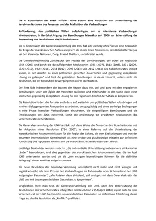 Die 4. Kommission der UNO ratifiziert ohne Votum eine Resolution zur Unterstützung der 
Vereinten Nationen des Prozesses und der Maßstäben der Verhandlungen 
Aufforderung, den politischen Willen aufzubringen, um in intensivere Verhandlungen 
hineinzutreten, in Berücksichtigung der Bemühungen Marokkos seit 2006 zur Sicherstellung der 
Anwendung der Resolutionen des Sicherheitsrates 
Die 4. Kommission der Generalversammlung der UNO hat am Dienstag ohne Votum eine Resolution 
der Frage der marokkanischen Sahara adoptiert, die durch ihren Präsidenten, den Botschafter Nepals 
bei den Vereinten Nationen, Durga Prasad Bhattarai, unterbreitet wurde. 
Die Generalversammlung „unterstützt den Prozess der Verhandlungen, der durch die Resolution 
1754 (2007) und durch die darauffolgenden Resolutionen 1783 (2007), 1813 (2008), 1871 (2009), 
1920 (2010), 1979 (2011), 2044 (2012), 2099 (2013) und 2152 (2014) des Sicherheitsrates initiiert 
wurde, in der Absicht, zu einer politischen gerechten dauerhaften und gegenseitig akzeptablen 
Lösung zu gelangen“ und lobt die geleisteten Bemühungen in dieser Hinsicht, unterstreicht die 
Resolution, die der Resolution des vergangenen Jahres identisch ist. 
Der Text lädt insbesondere die Staaten der Region dazu ein, voll und ganz mit den engagierten 
Bemühungen unter der Ägide der Vereinten Nationen und miteinander in der Suche nach einer 
politischen gegenseitig akzeptablen Lösung für den regionalen Konflikt der Sahara zu kooperieren. 
Die Resolution fordert die Parteien auch dazu auf, weiterhin den politischen Willen aufzubringen und 
in einer dialoggeeigneten Atmosphäre zu arbeiten, um gutgläubig und ohne vorherige Bedingungen 
in eine Phase intensiver Verhandlungen einzutreten, die eingewilligten Bemühungen und die 
Entwicklungen seit 2006 notierend, somit die Anwendung der erwähnten Resolutionen des 
Sicherheitsrates sicherstellend. 
Die Generalversammlung der UNO bestärkt auf diese Weise die Demarche des Sicherheitsrates seit 
der Adoption seiner Resolution 1754 (2007), in einer Referenz auf die Unterbreitung der 
marokkanischen Autonomieinitiative für die Region der Sahara, die vom Exekutivorgan und von der 
gesamten internationalen Gemeinschaft als eine seriöse und glaubwürdige Initiative zur definitiven 
Schlichtung des regionalen Konflikts um die marokkanische Sahara qualifiziert wurde. 
Unzählige Beobachter werden zunächst „die substantielle Unterstützung insbesondere afrikanischer 
Länder“ hervorheben, und dies gegenüber der marokkanischen Autonomieinitiative, die im April 
2007 unterbreitet wurde und die als „den einzigen lebensfähigen Rahmen für die definitive 
Beilegung“ dieses Konflikts aufgefasst wurde. 
Die neue Resolution der Generalversammlung „unterstützt nicht mehr und nicht weniger und 
beglückwünscht sich dem Prozess der Verhandlungen im Rahmen der vom Sicherheitsrat der UNO 
festgelegten Parameter“, „alle Parteien dazu einladend, voll und ganz mit dem Generalsekretär der 
UNO und mit dessen persönlichem Gesandten zu kooperieren". 
Desgleichen, stellt man fest, die Generalversammlung der UNO, über ihre Unterstützung der 
Resolutionen des Sicherheitsrates, inbegriffen der Resolution 2152 (April 2014), eignet sich die vom 
Sicherheitsrat der UNO bestimmten unveränderlichen Parameter zur definitiven Schlichtung dieser 
Frage an, die die Resolution als „Konflikt“ qualifiziert. 
 