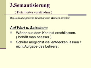 3.Semantisierung
   ( Detaillertes verständnis )
Die Bedeutungen von Unbekannten Wörtern ermitteln


Auf Wort u. Satzebene
 Wörter aus dem Kontext erschliessen.
   ( behält man bessser )
 Schüler möglichst viel entdecken lassen /
   nicht Aufgabe des Lehrers .
 