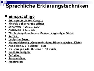 Sprachliche Erklärungstechniken
   Einsprachige
   Erklären durch den Kontext
   Hinweis auf bekannte Wörter
   Synonyme ( Wagen - Auto )
   Antonyme ( Gegenteile )
   Wortbildungskenntnisse Zusammengesetyte Wörter
   Reihen
   Logischer Bezug
   Hierarchisierung , Gruppenbildung Bäume- zweige –Kiefer
   Analogien Z. B. : Zucker – süβ
   Gleichungen z.B . Dutzend = 12 Stück
   Umschreibungen
   Definition
   Beispielsätze
   Praphrasen
 