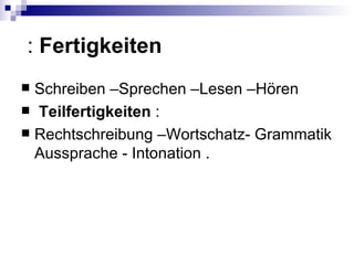 : Fertigkeiten
 Schreiben –Sprechen –Lesen –Hören
 Teilfertigkeiten :
 Rechtschreibung –Wortschatz- Grammatik
  Aussprache - Intonation .
 