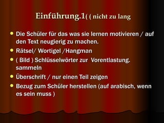 Einführung.1( ( nicht zu lang

   Die Schüler für das was sie lernen motivieren / auf
    den Text neugierig zu machen.
   Rätsel/ Wortigel /Hangman
   ( Bild ) Schlüsselwörter zur Vorentlastung.
    sammeln
   Überschrift / nur einen Teil zeigen
   Bezug zum Schüler herstellen (auf arabisch, wenn
    es sein muss )
 