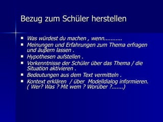 Bezug zum Schüler herstellen

   Was würdest du machen , wenn...........
   Meinungen und Erfahrungen zum Thema erfragen
    und äuβern lassen .
   Hypothesen aufstellen .
   Vorkenntnisse der Schüler über das Thema / die
    Situation aktivieren .
   Bedeutungen aus dem Text vermitteln .
   Kontext erklären / über Modelldialog informieren.
    ( Wer? Was ? Mit wem ? Worüber ?.......)
 