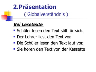 2.Präsentation
     ( Globalverständnis )

Bei Lesetexte
 Schüler lesen den Text still für sich.

 Der Lehrer liest den Text vor.

 Die Schüler lesen den Text laut vor.

 Sie hören den Text von der Kassette .
 