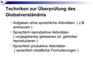 Techniken zur Überprüfung des
Globalverständnis
  Aufgaben   ohne sprachliche Aktivitäten ( z.B
   ankreuzen )
  Sprachlich reproduktive Aktivitäten
   ( vorgegebenes gelesenes od. gehörtes
   reproduzieren )
  Sprachlich produktive Aktivitäten
    ( sprachlich inhaltliche Formulierungen )
 