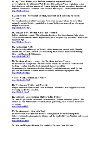 16. my Tweet Place- jetzt Twitter kostenlos automatisieren
mytweetplace ist der ultimative Web Twitter-Client. Dieses Video zeigt einige seiner
Funktionen wie mehrere Konten mit OAuth, Zeitplan Tweets, autofollow, Trends und
Termine beobachten, verwalten von Freunden, Anhängern, Listen und vieles mehr!
http://bit.ly/cnFgkh

17. Society.me - verbindet Twitter,Facebook und Youtube zu einem
Account
Auf Society.me können Sie Fragen und Antworten posten,erfahren Sie mehr über
andere Leute, die Sie interessant finden, in dem Sie ihre Antworten lesen oder deren
Fragen beantworten.
http://bit.ly/bPWBQU

18. Tokker -der "Twitter Klon" aus Holland
Tokker ist ein interessanter Microbloggingdienst aus den Niederlanden. Sehr schöne
Grafik und interessante Tools. Registrierung nicht nötig-verfügt über eine Twitter-und-
Facebook Api.
http://bit.ly/cwTwmA

19. Hashtagger-ABC
Es gibt unzählige #Hashtags auf Twitter, einige kennt man, andere nicht. Manche
ändern im Laufe der Zeit auch ihre Bedeutung. Hier ist eine –niemals vollständige –
Liste von #Hashtag-Erklärungen.
http://bit.ly/bfKFRX

20. Twitterwall.me - erzeugt eine Twitterwand aus Tweets
Twitterwall.me erzeugt eine Twitterwand aus Tweets, die mit einem vordefinierten
Hashtag versehen sind. Das Tool eignet sich hervorragend für
Unternehmenspräsentationen,Radiostationen,Fernsehstationen,aber auch für den
privaten Twitteruser, in denen das Publikum live Rückmeldungen geben kann.
http://bit.ly/aCtH2m

Video - VIDEO-eBook zu Twitter
http://bit.ly/dbkZW7

21. Werben auf Twitter mit Magpie
Magpie hat eine Reichweite von ca.18 Millionen Twitteruser. Mit Magpie können Sie
Werbung auf Twitter schalten.
http://bit.ly/bxNzq7

22. Cotweet - Unternehmer Plattform für Twitter
CoTweet ist speziell für Tweets von Unternehmen/Vereinen/Verbände gedacht. Hier
können bis zu 5 Mitarbeiter/Freunde/Kunden gleichzeitig einen Account mit Tweets
versorgen.
http://bit.ly/coIDiC

23. Twittercounter-Statistik Tool
Twittercounter ist ein Statistik-Tool,das Ihnen grafisch die Entwicklung Ihrer
Followerzahlen,Tweets anzeigt.Sie können sich die Grafik für Tage,Wochen und Monate
anzeigen lassen.
http://bit.ly/9VTqiz

24. Mit untWeeps – können Sie inaktive Twitter User löschen
 