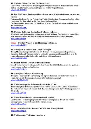 33. Twitter Follow Me Box für WordPress
Das Twitter Follow Me Box Plugin fügt am linken oder rechten Bildschirmrand einen
Button ein, über den Leser dem Blogger auf Twitter folgen können.
http://bit.ly/bFBtRU

34. Die Find Icons Suchmaschine – Icons nach Schlüsselwörtern suchen und
finden
Gut gemachte Icons für ein Projekt (u.a.Twitter) finden-kein Problem mehr.Eine echte
Innovation für diesen Fall ist die Find Icons Suchmaschine.
Der Web-Service bietet über 287.000 Icons in bester Qualität mit einer wirklich guten
Suchfunktionen.
http://bit.ly/b5TeOC

35. Catfood Follower -kostenlose Follower Sofware
Wenn man viele Follower hat, verliert man schnell mal den Überblick, wer einem folgt
bzw. wem man selber verfolgt. Catfood Follower automatesiert diesen Vorgang.
http://bit.ly/9qih60

Video - Twitter Widget in die Hompage einbinden
http://bit.ly/cFzFKJ

36. TweepML-Follower auf Listen verfolgen
TweepML bietet ausgewählte Listen mit Twitter – Usern, denen man folgen kann.
Darunter sind nach Themen sortierte Listen. So kann man viele neue Follower in der
eigenen Landessprache finden oder sich eigene Listen aufbauen.
http://bit.ly/aCmB06

37. Search Socials- Follower Suchmaschine
Search Socials ist ein Service, dass Twitter Usern dabei hilft Follower mit den gleichen
Interessen zu suchen und zu finden.
http://bit.ly/9AXvFe

38. Tweepler-Follower Verwaltung
Tweepler vereinfacht die Verwaltung der eigenen Follower. Die Follower werden auf
einem Screen mit den dazugehörenden Informationen angezeigt.
http://bit.ly/bkaOME

39. Twitnest-zeigt die Follower-Struktur in 3D an
Twitnest zeigt die Follower-Struktur eines Twitter Users an. Der Online Dienst bildet
die Follower als Netzwerk ab und stellt die Vernetzungen und die Verbindungen an.Top
3D Grafik.
http://bit.ly/ckVf8B

40. TweetSched-Tweets vollautomatisch senden
Das kostenlose Windowsprogramm TweetSched ermöglicht es Tweets auf Vorrat
anzulegen und zu einstellbaren Zeiten zu versenden.
http://bit.ly/csC9ve

Video - Twitter-Tools: TwitterCounter und TweepSearch
http://bit.ly/df0gcW

41. Twittermap- Twitterer Landkarte
 